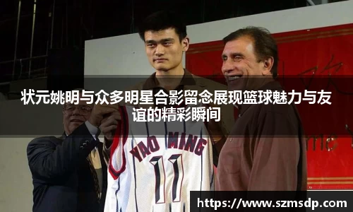 状元姚明与众多明星合影留念展现篮球魅力与友谊的精彩瞬间