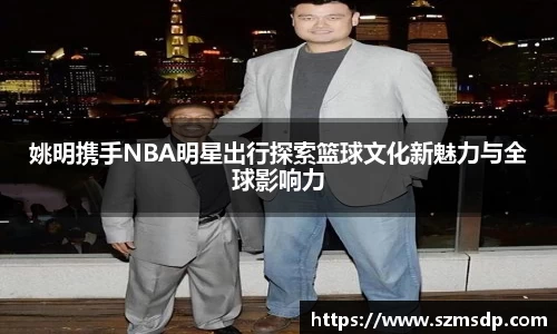 姚明携手NBA明星出行探索篮球文化新魅力与全球影响力