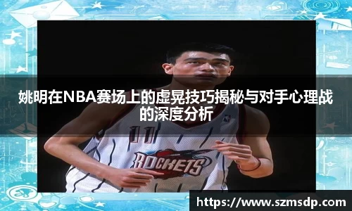 姚明在NBA赛场上的虚晃技巧揭秘与对手心理战的深度分析