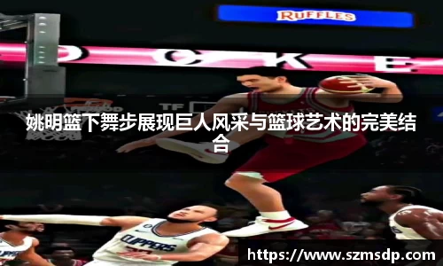 姚明篮下舞步展现巨人风采与篮球艺术的完美结合