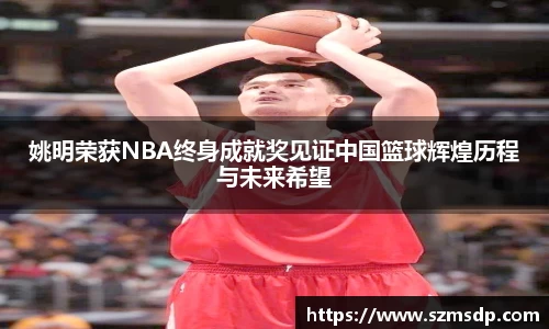 姚明荣获NBA终身成就奖见证中国篮球辉煌历程与未来希望