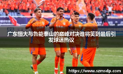 广东恒大与鲁能泰山的巅峰对决谁将笑到最后引发球迷热议
